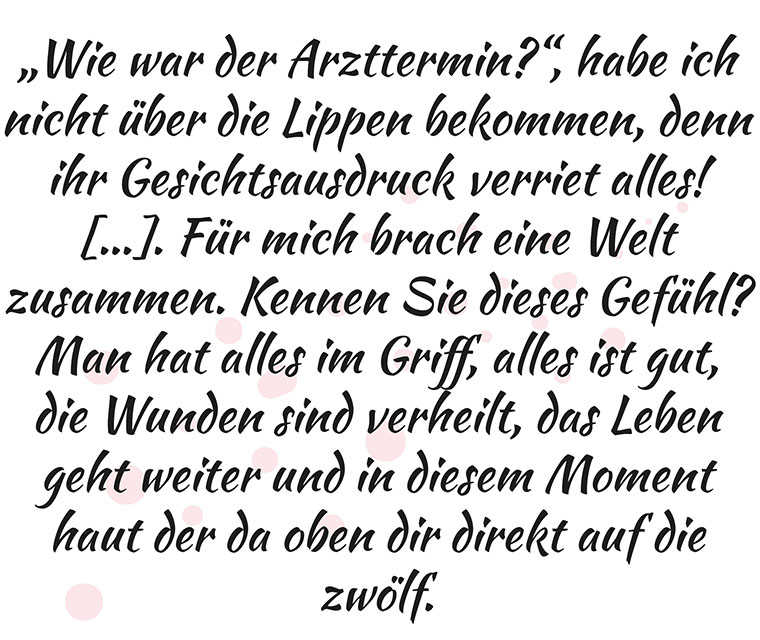 Leben mit Brustkrebs: Zitat - „Wie war der Arzttermin?“, habe ich nicht über die Lippen bekommen, denn ihr Gesichtsausdruck verriet alles! […]. Für mich brach eine Welt zusammen. Kennen Sie dieses Gefühl? Man hat alles im Griff, alles ist gut, die Wunden sind verheilt, das Leben geht weiter und in diesem Moment haut der da oben dir direkt auf die zwölf.