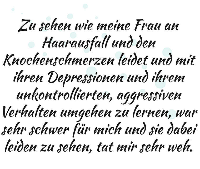 Leben mit Brustkrebs: Zitat - Zu sehen wie meine Frau an Haarausfall und den Knochenschmerzen leidet und mit ihren Depressionen und ihrem unkontrollierten, aggressiven Verhalten umgehen zu lernen, war sehr schwer für mich und sie dabei leiden zu sehen, tat mir sehr weh.